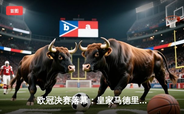 欧冠决赛落幕：皇家马德里2-0多特蒙德，维尼修斯独造两球助队第15次登顶