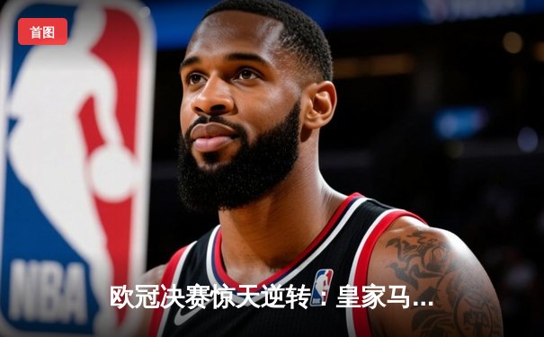 欧冠决赛惊天逆转：皇家马德里2-1力克多特蒙德，维尼修斯绝杀定乾坤